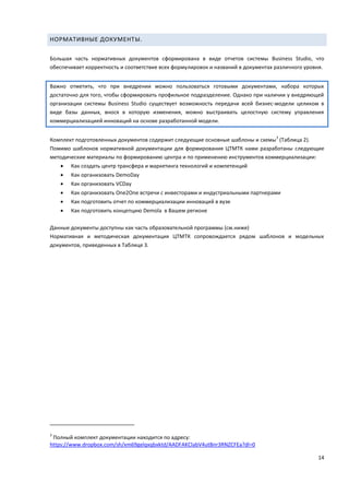 14
НОРМАТИВНЫЕ ДОКУМЕНТЫ.
Большая часть нормативных документов сформирована в виде отчетов системы Business Studio, что
обеспечивает корректность и соответствие всех формулировок и названий в документах различного уровня.
Важно отметить, что при внедрении можно пользоваться готовыми документами, набора которых
достаточно для того, чтобы сформировать профильное подразделение. Однако при наличии у внедряющей
организации системы Business Studio существует возможность передачи всей бизнес-модели целиком в
виде базы данных, внося в которую изменения, можно выстраивать целостную систему управления
коммерциализацией инноваций на основе разработанной модели.
Комплект подготовленных документов содержит следующие основные шаблоны и схемы
3
(Таблица 2).
Помимо шаблонов нормативной документации для формирования ЦТМТК нами разработаны следующие
методические материалы по формированию центра и по применению инструментов коммерциализации:
 Как создать центр трансфера и маркетинга технологий и компетенций
 Как организовать DemoDay
 Как организовать VCDay
 Как организовать One2One встречи с инвесторами и индустриальными партнерами
 Как подготовить отчет по коммерциализации инноваций в вузе
 Как подготовить концепцию Demola в Вашем регионе
Данные документы доступны как часть образовательной программы (см.ниже)
Нормативная и методическая документация ЦТМТК сопровождается рядом шаблонов и модельных
документов, приведенных в Таблице 3.
3
Полный комплект документации находится по адресу:
https://www.dropbox.com/sh/xm69gelqxqbxktd/AADFAKClabV4utBnr3RNZCFEa?dl=0
 