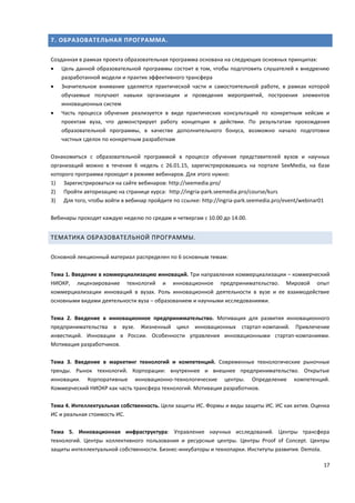 17
7. ОБРАЗОВАТЕЛЬНАЯ ПРОГРАММА.
Созданная в рамках проекта образовательная программа основана на следующих основных принципах:
 Цель данной образовательной программы состоит в том, чтобы подготовить слушателей к внедрению
разработанной модели и практик эффективного трансфера
 Значительное внимание уделяется практической части и самостоятельной работе, в рамках которой
обучаемые получают навыки организации и проведения мероприятий, построения элементов
инновационных систем
 Часть процесса обучения реализуется в виде практических консультаций по конкретным кейсам и
проектам вуза, что демонстрирует работу концепции в действии. По результатам прохождения
образовательной программы, в качестве дополнительного бонуса, возможно начало подготовки
частных сделок по конкретным разработкам
Ознакомиться с образовательной программой в процессе обучения представителей вузов и научных
организаций можно в течение 6 недель с 26.01.15, зарегистрировавшись на портале SeeMedia, на базе
которого программа проходит в режиме вебинаров. Для этого нужно:
1) Зарегистрироваться на сайте вебинаров: http://seemedia.pro/
2) Пройти авторизацию на странице курса: http://ingria-park.seemedia.pro/course/kurs
3) Для того, чтобы войти в вебинар пройдите по ссылке: http://ingria-park.seemedia.pro/event/webinar01
Вебинары проходят каждую неделю по средам и четвергам с 10.00 до 14.00.
ТЕМАТИКА ОБРАЗОВАТЕЛЬНОЙ ПРОГРАММЫ.
Основной лекционный материал распределен по 6 основным темам:
Тема 1. Введение в коммерциализацию инноваций. Три направления коммерциализации – коммерческий
НИОКР, лицензирование технологий и инновационное предпринимательство. Мировой опыт
коммерциализации инноваций в вузах. Роль инновационной деятельности в вузе и ее взаимодействие
основными видами деятельности вуза – образованием и научными исследованиями.
Тема 2. Введение в инновационное предпринимательство. Мотивация для развития инновационного
предпринимательства в вузе. Жизненный цикл инновационных стартап-компаний. Привлечение
инвестиций. Инновации в России. Особенности управления инновационными стартап-компаниями.
Мотивация разработчиков.
Тема 3. Введение в маркетинг технологий и компетенций. Современные технологические рыночные
тренды. Рынок технологий. Корпорации: внутреннее и внешнее предпринимательство. Открытые
инновации. Корпоративные инновационно-технологические центры. Определение компетенций.
Коммерческий НИОКР как часть трансфера технологий. Мотивация разработчков.
Тема 4. Интеллектуальная собственность. Цели защиты ИС. Формы и виды защиты ИС. ИС как актив. Оценка
ИС и реальная стоимость ИС.
Тема 5. Инновационная инфраструктура: Управление научных исследований. Центры трансфера
технологий. Центры коллективного пользования и ресурсные центры. Центры Proof of Concept. Центры
защиты интеллектуальной собственности. Бизнес-инкубаторы и технопарки. Институты развития. Demola.
 