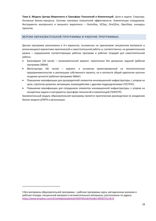 18
Тема 6. Модель Центра Маркетинга и Трансфера Технологий и Компетенций. Цели и задачи. Структура.
Основные бизнес-процессы. Система ключевых показателей эффективности. Компетенции сотрудников.
Инструменты внутреннего и внешнего маркетинга – DemoDay, VCDay, One2One, OpenDays, конкурсы
проектов.
ВЕРСИИ ОБРАЗОВАТЕЛЬНОЙ ПРОГРАММЫ И РАБОЧИЕ ПРОГРАММЫ5.
Данная программа реализована в 4-х вариантах, основанных на одинаковом лекционном материале и
различающихся вариантами практической и самостоятельной работы и, соответственно, на документальном
уровне – содержанием соответствующих рабочих программ и рабочих тетрадей для самостоятельной
работы:
 Бакалавриат (18 часов) – ознакомительный вариант, практически без домашних заданий (рабочая
программа 18БАК).
 Магистратура (36 часов) – вариант, в основном ориентированный на технологическое
предпринимательство и реализацию собственного проекта, но в контексте общей идеологии цепочки
создания ценности (рабочая программа 36Маг)
 Повышение квалификации для руководителей элементов инновационной инфраструктуры, с упором на
цели, стратегию развития, мотивацию, взаимодействие с другими подразделениями (72СТРАТ).
 Повышение квалификации для сотрудников элементов инновационной инфраструктуры, с упором на
конкретные задачи и инструменты трансфера технологий и компетенций (72ИНСТР).
Заключительный модуль образовательной программы является практическим руководством по внедрению
бизнес-модели ЦТМТК в организации.
5 Все материалы образовательной программы – рабочие программы курса, методические указания и
рабочие тетради, лекционный материал и вспомогательные материалы, расположены по адресу:
https://www.dropbox.com/sh/xm69gelqxqbxktd/AADFAKClabV4utBnr3RNZCFEa?dl=0
 