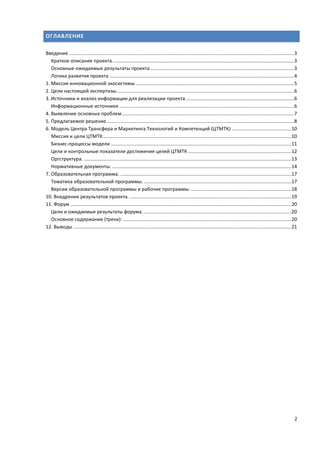 2
ОГЛАВЛЕНИЕ
Введение ......................................................................................................................................................................3
Краткое описание проекта......................................................................................................................................3
Основные ожидаемые результаты проекта ..........................................................................................................3
Логика развития проекта ........................................................................................................................................4
1. Миссия инновационной экосистемы.....................................................................................................................5
2. Цели настоящей экспертизы...................................................................................................................................6
3. Источники и анализ информации для реализации проекта................................................................................6
Информационные источники .................................................................................................................................6
4. Выявление основных проблем...............................................................................................................................7
5. Предлагаемое решение ..........................................................................................................................................8
6. Модель Центра Трансфера и Маркетинга Технологий и Компетенций (ЦТМТК) ............................................10
Миссия и цели ЦТМТК...........................................................................................................................................10
Бизнес-процессы модели .....................................................................................................................................11
Цели и контрольные показатели достижения целей ЦТМТК ............................................................................12
Оргструктура. .........................................................................................................................................................13
Нормативные документы. ....................................................................................................................................14
7. Образовательная программа. ..............................................................................................................................17
Тематика образовательной программы..............................................................................................................17
Версии образовательной программы и рабочие программы. ..........................................................................18
10. Внедрение результатов проекта. .......................................................................................................................19
11. Форум ...................................................................................................................................................................20
Цели и ожидаемые результаты форума..............................................................................................................20
Основное содержание (треки): ............................................................................................................................20
12. Выводы .................................................................................................................................................................21
 