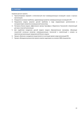 21
12. ВЫВОДЫ
В рамках данного проекта
1. Проанализирован мировой и отечественный опыт коммерциализации инноваций в вузах и научных
организациях
2. Определена основная проблема, сдерживающая развитие коммерциализации инноваций в РФ
3. Предложена модель решения данной проблемы в виде модернизации целеполагания и
инструментария элементов инновационной экосистемы
4. Построена бизнес-модель эффективного Центра Трансфера и Маркетинга Технологий и Компетенций
для вуза и научной организации
5. Для содействия внедрению данной модели создана образовательная программа, обучающая
слушателей основным вопросам коммерциализации технологий и компетенций с упором на
практическую реализацию предложенной бизнес-модели
6. Процесс обучения и внедрения осуществляется в настоящее время в ряде организаций РФ.
7. Процесс обсуждения результатов проекта охватил аудиторию из не менее 1000 специалистов.
 