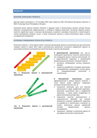 3
ВВЕДЕНИЕ
КРАТКОЕ ОПИСАНИЕ ПРОЕКТА
Данный проект реализуется с 16 сентября 2014 года совместно ОАО «Российская Венчурная компани» и
ОАО «Технопарк Санкт-Петербурга» (Ингрия).
Основной целью проекта является Развитие в ведущих вузах и региональных научных центрах России
объектов инновационной инфраструктуры и сообществ лидеров изменений. Основной задачей проекта
является содействие вузам и научным организациям в развитии трансфера технологий и компетенций в
сектор производства товаров и услуг, а также актуальных научных и научно-технических задач в сектор
исследований и разработок.
ОСНОВНЫЕ ОЖИДАЕМЫЕ РЕЗУЛЬТАТЫ ПРОЕКТА
Результаты проекта, с точки зрения вузов и научных организаций, делятся на краткосрочные (до окончания
текущего проекта в марте 2015 года) и долгосрочные (результаты системного воздействия проекта на
дальнейшее развитие инновационных экосистем вузов и научных организаций.
Рис. 1. Результаты проекта в краткосрочной
перспективе
В краткосрочной перспективе (см. рис.1.),
необходимо существенно повысить вовлеченность
как сотрудников вузов и научных организаций, так
и представителей индустрии в управляемый
коммуникационный процесс, который позволит:
 выстроить необходимую систему взаимного
доверия
 совместно разработать и внедрить механизмы
взаимодействия, приводящие к потоку сделок
по коммерциализации технологий и
компетенций
Рис. 2. Результаты проекта в долгосрочной
перспективе.
В долгосрочной перспективе, задел,
сформированный в рамках проекта, позволит, с
точки зрения вузов, добиться следующих
системных результатов (см. рис. 2):
 повышение репутации вуза или научной
организации в среде профильной индустрии,
репутации выпускников вуза в профильной
индустрии, а также окажет воздействие на
другие репутационные факторы.
 повышение качества краткосрочного и
среднесрочного форсайта как анализа
совокупных запросов профильной индустрии
на разработки и компетенции и развитие на
основе полученных данных адекватной
системы приоритизации научных
исследований
 повышение объемов и количества сделок по
трансферу технологий и компетенций
 