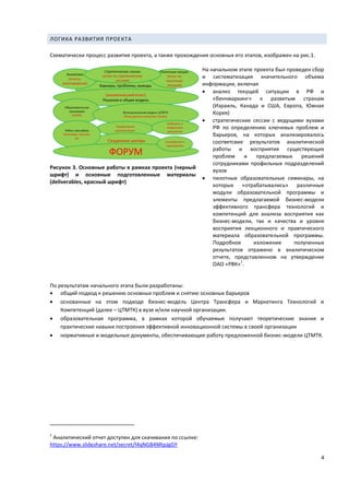 4
ЛОГИКА РАЗВИТИЯ ПРОЕКТА
Схематически процесс развития проекта, а также прохождения основных его этапов, изображен на рис.1.
Рисунок 3. Основные работы в рамках проекта (черный
шрифт) и основные подготовленные материалы
(deliverables, красный шрифт)
На начальном этапе проекта был проведен сбор
и систематизация значительного объема
информации, включая
 анализ текущей ситуации в РФ и
«бенчмаркинг» к развитым странам
(Израиль, Канада и США, Европа, Южная
Корея)
 стратегические сессии с ведущими вузами
РФ по определению ключевых проблем и
барьеров, на которых анализировалось
соответсвие результатов аналитической
работы и восприятия существующих
проблем и предлагаемых решений
сотрудниками профильных подразделений
вузов
 пилотные образовательные семинары, на
которых «отрабатывались» различные
модули образовательной программы и
элементы предлагаемой бизнес-модели
эффективного трансфера технологий и
компетенций для анализа восприятия как
бизнес-модели, так и качества и уровня
восприятия лекционного и правтического
материала образовательной программы.
Подробное изложение полученных
результатов отражено в аналитическом
отчете, представленном на утверждение
ОАО «РВК»
1
.
По результатам начального этапа были разработаны:
 общий подход к решению основных проблем и снятию основных барьеров
 основанные на этом подходе бизнес-модель Центра Трансфера и Маркетинга Технологий и
Компетенций (далее – ЦТМТК) в вузе и/или научной организации.
 образовательная программа, в рамках которой обучаемые получают теоретические знания и
практические навыки построения эффективной инновационной системы в своей организации
 нормативные и модельные документы, обеспечивающие работу предложенной бизнес-модели ЦТМТК.
1
Аналитический отчет доступен для скачивания по ссылке:
https://www.slideshare.net/secret/l4qNGB4MtpJgGY
 