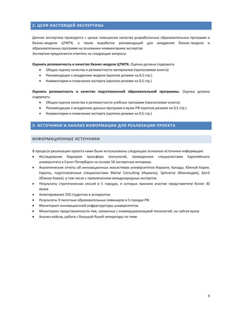 6
2. ЦЕЛИ НАСТОЯЩЕЙ ЭКСПЕРТИЗЫ
Данная экспертиза проводится с целью повышения качества разработанных образовательных программ и
бизнес-модели ЦТМТК, а также выработки рекомендаций для внедрения бизнес-модели и
образовательных программ на основании комментариев экспертов.
Экспертам предлагается ответить на следующие вопросы:
Оценить релевантность и качество бизнес-модели ЦТМТК. Оценка должна содержать:
 Общую оценку качества и релевантности материалов (прилагаемая анкета)
 Рекомендации к внедрению модели (краткое резюме на 0,5 стр.)
 Комментарии и пожелания эксперта (краткое резюме на 0,5 стр.)
Оценить релевантность и качество подготовленной образовательной программы. Оценка должна
содержать:
 Общую оценку качества и релевантности учебных программ (прилагаемая анкета)
 Рекомендации к внедрению данных программ в вузах РФ (краткое резюме на 0,5 стр.)
 Комментарии и пожелания эксперта (краткое резюме на 0,5 стр.)
3. ИСТОЧНИКИ И АНАЛИЗ ИНФОРМАЦИИ ДЛЯ РЕАЛИЗАЦИИ ПРОЕКТА
ИНФОРМАЦИОННЫЕ ИСТОЧНИКИ
В процессе реализации проекта нами были использованы следующие основные источники информации:
 Исследование барьеров трансфера технологий, проведенное специалистами Европейского
университета в Санкт-Петербурге на основе 50 экспертных интервью.
 Аналитические отчеты об инновационных экосистемах университетов Израиля, Канады, Южной Кореи,
Европы, подготовленные специалистами Martal Consulting (Израиль), Spinverse (Финляндия), Gen3
(Южная Корея), в том числе с привлечением международных экспертов.
 Результаты стратегических сессий в 5 городах, в которых приняли участие представители более 30
вузов.
 Анкетирование 250 студентов и аспирантов
 Результаты 9 пилотных образовательных семинаров в 5 городах РФ.
 Мониторинг инновационной инфраструктуры университетов
 Мониторинг представленности тем, связанных с коммерциализацией технологий, на сайтов вузов
 Анализ кейсов, работа с большой базой литературы по теме
 