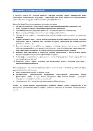 7
4. ВЫЯВЛЕНИЕ ОСНОВНЫХ ПРОБЛЕМ
В процессе работы над проектом выявилась основная проблема: разрыв коммуникаций между
сообществом разработчиков и индустрией, а также внутри вузов между профильными подразделениями
администрации и между администрацией и командами разработчиков.
Данный разрыв обусловлен следующими основными факторами:
1. Распад существовавших в СССР промежуточных организаций между наукой и промышленностью
2. Выход большинства учебных заведений из-под профильных министерств
3. Слабая восприимчивость крупной индустрии РФ к инновациям сторонних разработчиков
4. Основным результатом данного коммуникационного разрыва являются:
5. «распад» цепочки создания и коммерциализаци ценности ввиду «слабого интереса» потенциального
заказчика
6. Сегменты воронки от идеи к сделкам через формирование активов оторваны друг от друга. Вследствие
этого активы либо не создаются, либо создаются в формате, непригодном для коммерциализации
(«отчетные» патенты и пр.)
7. Вузы мало осведомлены о требованиях индустрии к качеству и регламентам контрактного НИОКР,
качеству передаваемой интеллектуальной собственности, а также о требованиях венчурного капитала к
качеству и формату создаваемых активов для последующего венчурного инвестирования.
8. Индустрия мало осведомлена о потенциале вузовских разработчиков, в ней отсутствуют бизнес-
процессы и ресурсы инвестиционного формата для внедрения
9. Часто профильные департаменты промышленных компаний рассматривают сторонних разработчиков
как угрозу («сделано не у нас»)
10. Венчурный капитал крайне осторожен при рассмотрении вопроса венчурных инвестиций в
инновационные компании вузов
Важно подчеркнуть, что указанная проблема разрыва коммуникаций не является единственной. Среди
других проблем можно упомянуть:
 Качество прикладных научных разработок в вузах
 Несовершенство законодательного регулирования инновационной деятельности (первые
формулировки 217-ФЗ, по сути, лишали создаваемые МИП главного свойства – накопления
отчуждаемых активов для привлечения инвестиций)
 Несовершенство КПЭ и алгоритмов оценки инновационной деятельности
Однако, по нашему мнению, первоочередной проблемой является разрыв коммуникаций, и его
преодоление уже позволит добиться глубоких системных изменений в экосистеме коммерциализации
знаний.
 