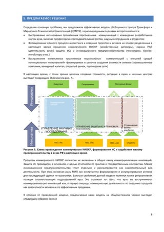 8
5. ПРЕДЛАГАЕМОЕ РЕШЕНИЕ
Определив основную проблему, мы предложили эффективную модель обобщенного Центра Трансфера и
Маркетинга Технологий и Компетенций (ЦТМТК), первоочередными задачами которого являются:
 Выстраивание интенсивных проактивных персональных коммуникаций с командами разработчиков
внутри вуза, включая профессорско-преподавательский состав, научных сотрудников и студентов;
 Формирование единого процесса маркетинга и создания проектов и активов на основе разделенных в
настоящее время процессов коммерческого НИОКР (хозяйственные договоры), охрана РИД
(деятельность служб защиты ИС) и инновационного предпринимательства (технопарки, бизнес-
инкубаторы и пр.)
 Выстраивание интенсивных проактивных персональных коммуникаций с внешней средой
потенциальных «покупателей» формируемых в цепочке создания стоимости активов (промышленные
компании, венчурный капитал, открытый рынок, партнерские сети)
В настоящее время, с точки зрения цепочки создания стоимости, ситуация в вузах и научных центрах
выглядит следующим образом (см.рис. 5).
Рисунок 5. Схема прохождения коммерческого НИОКР, формирования ИС и содействия малому
предпринимательству в вузах РФ в настоящее время.
Процессы коммерческого НИОКР логически не включены в общую канву коммерциализации инноваций.
Защита ИС проводится, в основном, с целью отчетности по грантам и государственным контрактам. Малое
инновационное предпринимательство стоит отдельно и рассматривается как самостоятельный вид
деятельности. При этом основная роль МИП как инструмента формирования и аккумулирования активов
для последующей сделки не осознается. Важным свойством данной модели является также ретроактивная
позиция соответствующих подразделений вуза. Это отражает тот факт, что вузы не воспринимают
коммерциализацию инноваций как, в первую очередь, коммерческую деятельность по созданию продукта
как совокупности активов и его эффективным продажам.
В отличие от приведенной модели, предлагаемая нами модель на общесистемном уровне выглядит
следующим образом (рис.6)
 