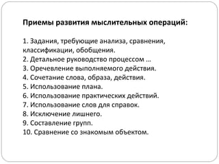 Приемы развития мыслительных операций:
1. Задания, требующие анализа, сравнения,
классификации, обобщения.
2. Детальное руководство процессом …
3. Оречевление выполняемого действия.
4. Сочетание слова, образа, действия.
5. Использование плана.
6. Использование практических действий.
7. Использование слов для справок.
8. Исключение лишнего.
9. Составление групп.
10. Сравнение со знакомым объектом.
 