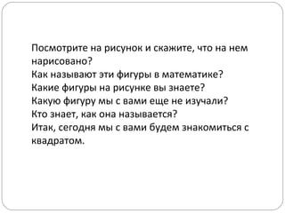 Посмотрите на рисунок и скажите, что на нем
нарисовано?
Как называют эти фигуры в математике?
Какие фигуры на рисунке вы знаете?
Какую фигуру мы с вами еще не изучали?
Кто знает, как она называется?
Итак, сегодня мы с вами будем знакомиться с
квадратом.
 