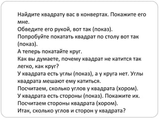 Найдите квадрату вас в конвертах. Покажите его
мне.
Обведите его рукой, вот так (показ).
Попробуйте покатать квадрат по столу вот так
(показ).
А теперь покатайте круг.
Как вы думаете, почему квадрат не катится так
легко, как круг?
У квадрата есть углы (показ), а у круга нет. Углы
квадрата мешают ему катиться.
Посчитаем, сколько углов у квадрата (хором).
У квадрата есть стороны (показ). Покажите их.
Посчитаем стороны квадрата (хором).
Итак, сколько углов и сторон у квадрата?
 