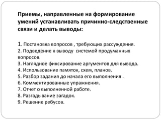 Приемы, направленные на формирование
умений устанавливать причинно-следственные
связи и делать выводы:
1. Постановка вопросов , требующих рассуждения.
2. Подведение к выводу системой продуманных
вопросов.
3. Наглядное фиксирование аргументов для вывода.
4. Использование памяток, схем, планов.
5. Разбор задания до начала его выполнения .
6. Комментированные упражнения.
7. Отчет о выполненной работе.
8. Разгадывание загадок.
9. Решение ребусов.
 