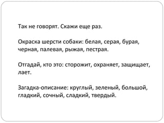 Так не говорят. Скажи еще раз.
Окраска шерсти собаки: белая, серая, бурая,
черная, палевая, рыжая, пестрая.
Отгадай, кто это: сторожит, охраняет, защищает,
лает.
Загадка-описание: круглый, зеленый, большой,
гладкий, сочный, сладкий, твердый.
 