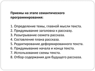 Приемы на этапе семантического
программирования:
1. Определение темы, главной мысли текста.
2. Придумывание заголовка к рассказу.
3. Разыгрывание сюжета рассказа.
4. Составление плана рассказа.
5. Редактирование деформированного текста.
6. Придумывание начала и конца текста.
7. Использование схемы текста.
8. Отбор содержания для будущего рассказа.
 