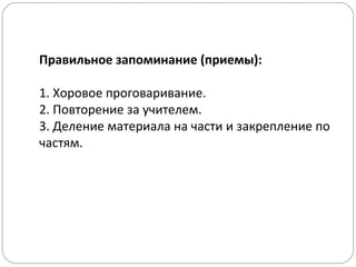 Правильное запоминание (приемы):
1. Хоровое проговаривание.
2. Повторение за учителем.
3. Деление материала на части и закрепление по
частям.
 