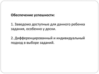 Обеспечение успешности:
1. Заведомо доступные для данного ребенка
задания, особенно у доски.
2. Дифференцированный и индивидуальный
подход в выборе заданий.
 