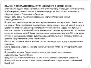 ФРАГМЕНТ ВНЕКЛАССНОГО ЗАНЯТИЯ «ЭКСКУРСИЯ В МУЗЕЙ. ОСЕНЬ»
А теперь мы будем рассматривать картины по порядку. Подойдем к этой картине.
Чтобы хорошо рассмотреть ее, встанем полукругом. Эта картина называется
«Золотая осень». Ее написал И.Левитан.
Какую часть осени Левитан изобразил на картине? (Раннюю осень).
Как вы догадались?
Посмотрите, сколько ярких красивых красок использовал художник. Какие цвета
вы видите? Если посмотреть внимательно, здесь не один желтый цвет. У желтого
цвета есть оттенки. Давайте рассмотрим оттенки желтого. Здесь есть темные и
светлые оттенки. А теперь обратите внимание на оттенки красного. Что вы можете
сказать о зеленом цвете? Какие еще цвета вы заметили на картине? Есть ли у них
оттенки? С помощью полосок бумаги выделяются темные, светлые оттенки
цветов. Закрепляется слово «оттенок».
Оттого, что оттенков много, что они хорошо подходят друг к другу, картина такая
красивая.
Какие красивые слова вы можете сказать об осени, глядя на эту картину? Какая
осень?
Послушайте музыку. Проигрывается запись отрывка классического
музыкального произведения.
Представьте, что вы находитесь на том месте, которое изобразил художник.
Прислушайтесь к звукам. Какие звуки у осени? А кто почувствовал запах осени?
Какой он?
 