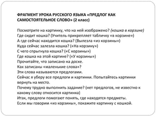 ФРАГМЕНТ УРОКА РУССКОГО ЯЗЫКА «ПРЕДЛОГ КАК
САМОСТОЯТЕЛЬНОЕ СЛОВО» (2 класс)
Посмотрите на картинку, что на ней изображено? (кошка в корзине)
Где сидит кошка? (Учитель прикрепляет табличку «в корзине»)
А где сейчас находится кошка? (Вылезла «из корзины»)
Куда сейчас залезла кошка? («На корзину»)
С чего спрыгнула кошка? («С корзины»)
Где кошка на этой картине? («У корзины»)
Прочитайте, что записано на доске.
Как записаны «маленькие слова»?
Эти слова называются предлогами.
Сейчас я уберу все предлоги и картинки. Попытайтесь картинки
вернуть на место.
Почему трудно выполнить задание? (нет предлогов, не известно к
какому слову относится картинка)
Итак, предлоги помогают понять, где находятся предметы.
Если мы говорим «из корзины», покажите картинку с кошкой.
 