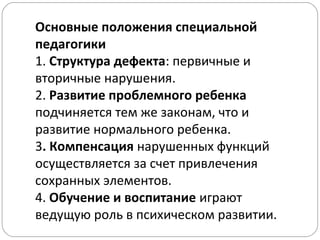 Основные положения специальной
педагогики
1. Структура дефекта: первичные и
вторичные нарушения.
2. Развитие проблемного ребенка
подчиняется тем же законам, что и
развитие нормального ребенка.
3. Компенсация нарушенных функций
осуществляется за счет привлечения
сохранных элементов.
4. Обучение и воспитание играют
ведущую роль в психическом развитии.
 