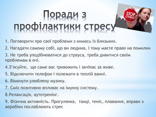 1. Поговорити про свої проблеми з кимось із близьких.
2. Нагадати самому собі, що ви людина, і тому маєте право на помилки
3. Не треба уподібнюватися до страуса, треба дивитися своїм
проблемам в очі.
4.З’ясуйте, що саме вас тривожить і зачіпає за живе.
5. Відключити телефон і полежати в теплій ванні.
6. Вімкнути улюблену музику.
7. Сміх позитивно впливає на імунну систему.
8.Релаксація, аутотренінг.
9. Фізична активність. Прогулянка, танці, теніс, плавання, вправи з
аеробіки послаблюють стрес
 