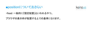 ■positionについておさらい
・fixed：一般的に『固定配置』といわれるやつ。
ブラウザの表示枠が配置する上での基準になります。
 