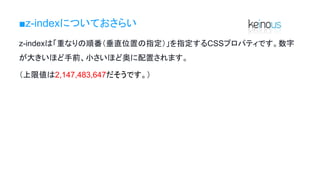 ■z-indexについておさらい
z-indexは「重なりの順番（垂直位置の指定）」を指定するCSSプロパティです。数字
が大きいほど手前、小さいほど奥に配置されます。
（上限値は2,147,483,647だそうです。）
 