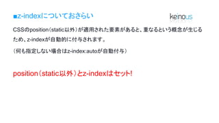 ■z-indexについておさらい
CSSのposition（static以外）が適用された要素があると、重なるという概念が生じる
ため、z-indexが自動的に付与されます。
（何も指定しない場合はz-index:autoが自動付与）
position（static以外）とz-indexはセット!
 
