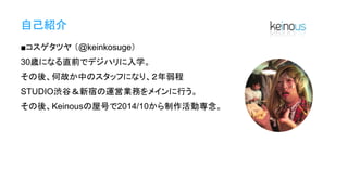 自己紹介
■コスゲタツヤ （@keinkosuge）
30歳になる直前でデジハリに入学。
その後、何故か中のスタッフになり、２年弱程
STUDIO渋谷＆新宿の運営業務をメインに行う。
その後、Keinousの屋号で2014/10から制作活動専念。
 