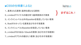 ■CSSの仕様書によると
１、基準となる要素（基準位置となる要素）
２、z-indexがマイナスの値を持つ基準要素の子要素
３、インラインレベル以外のpositionを指定していない要素
４、floatがかかっている要素及びその子孫要素
５、インラインレベルのpositionを指定していない要素
６、z-indexが0かあるいはautoの要素（及びその子孫要素）
７、z-indexがプラスの値をもつ要素（及びその子孫要素）
} まずはこれ！
 