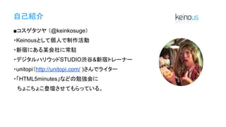 自己紹介
■コスゲタツヤ （@keinkosuge）
・Keinousとして個人で制作活動
・新宿にある某会社に常駐
・デジタルハリウッドSTUDIO渋谷&新宿トレーナー
・unitopi（http://unitopi.com/ )さんでライター
・「HTML5minutes」などの勉強会に
　ちょこちょこ登壇させてもらっている。
 