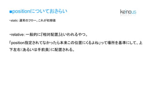 ■positionについておさらい
・static：通常のフロー。これが初期値
・relative：一般的に『相対配置』といわれるやつ。
「position指定されてなかったら本来この位置にくるよね」って場所を基準にして、上
下左右（あるいは手前奥）に配置される。
 