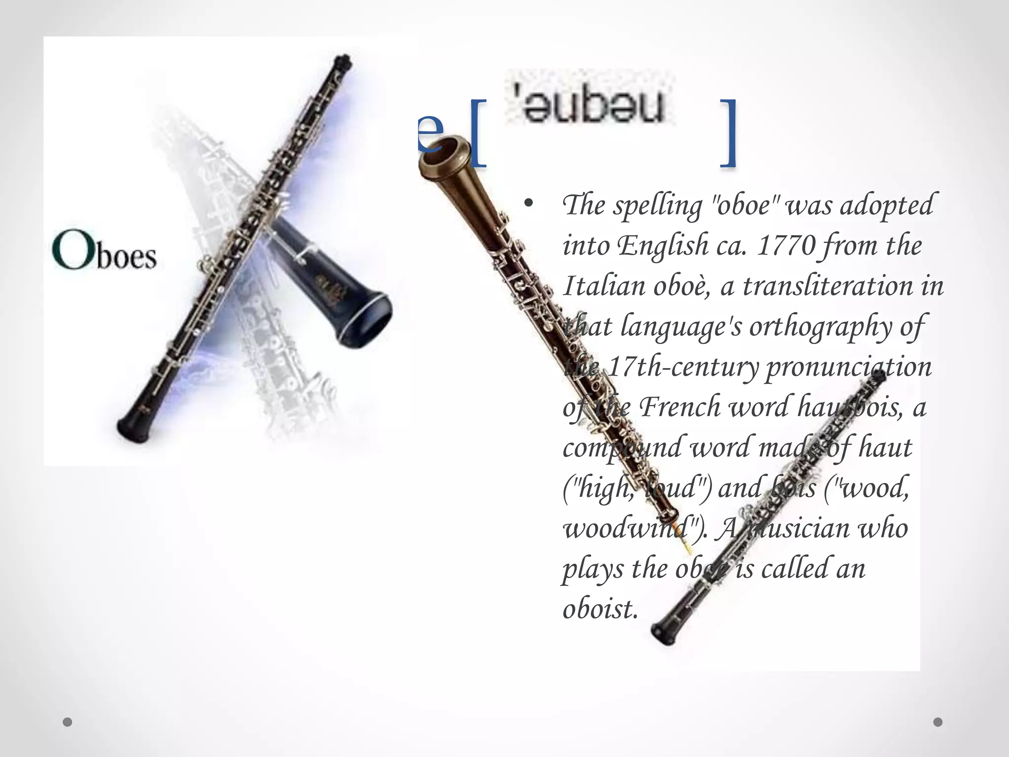 Oboe [ ]
• The spelling "oboe" was adopted
into English ca. 1770 from the
Italian oboè, a transliteration in
that language's orthography of
the 17th-century pronunciation
of the French word hautbois, a
compound word made of haut
("high, loud") and bois ("wood,
woodwind"). A musician who
plays the oboe is called an
oboist.
 