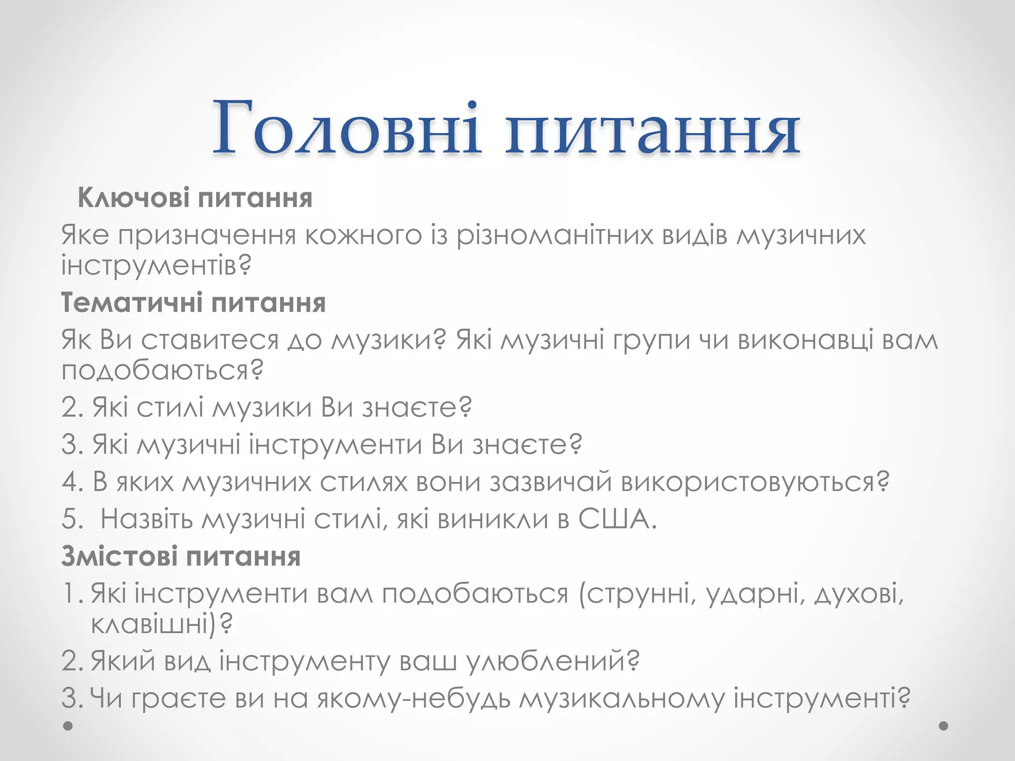 Головні питання
Ключові питання
Яке призначення кожного із різноманітних видів музичних
інструментів?
Тематичні питання
Як Ви ставитеся до музики? Які музичні групи чи виконавці вам
подобаються?
2. Які стилі музики Ви знаєте?
3. Які музичні інструменти Ви знаєте?
4. В яких музичних стилях вони зазвичай використовуються?
5. Назвіть музичні стилі, які виникли в США.
Змістові питання
1. Які інструменти вам подобаються (струнні, ударні, духові,
клавішні)?
2. Який вид інструменту ваш улюблений?
3. Чи граєте ви на якому-небудь музикальному інструменті?
 