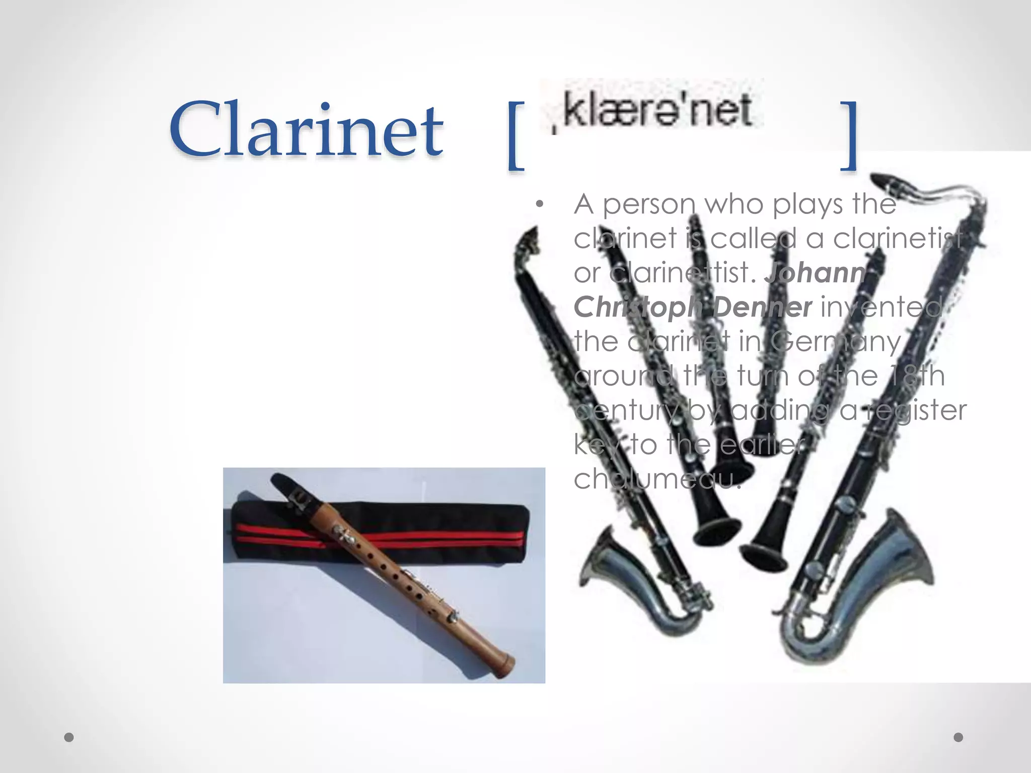 Clarinet [ ]
• A person who plays the
clarinet is called a clarinetist
or clarinettist. Johann
Christoph Denner invented
the clarinet in Germany
around the turn of the 18th
century by adding a register
key to the earlier
chalumeau.
 