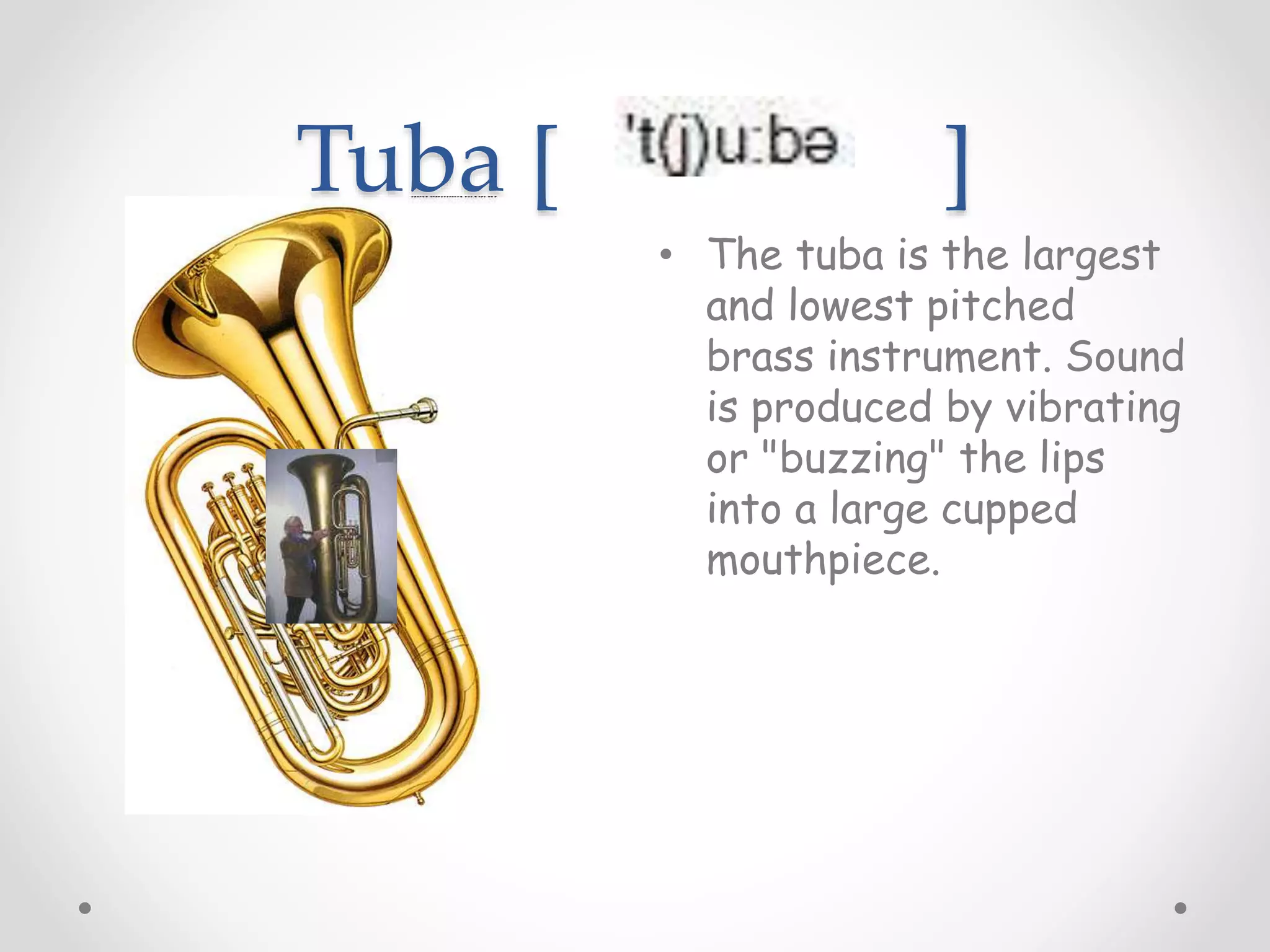 Tuba [ ]
• The tuba is the largest
and lowest pitched
brass instrument. Sound
is produced by vibrating
or "buzzing" the lips
into a large cupped
mouthpiece.
 