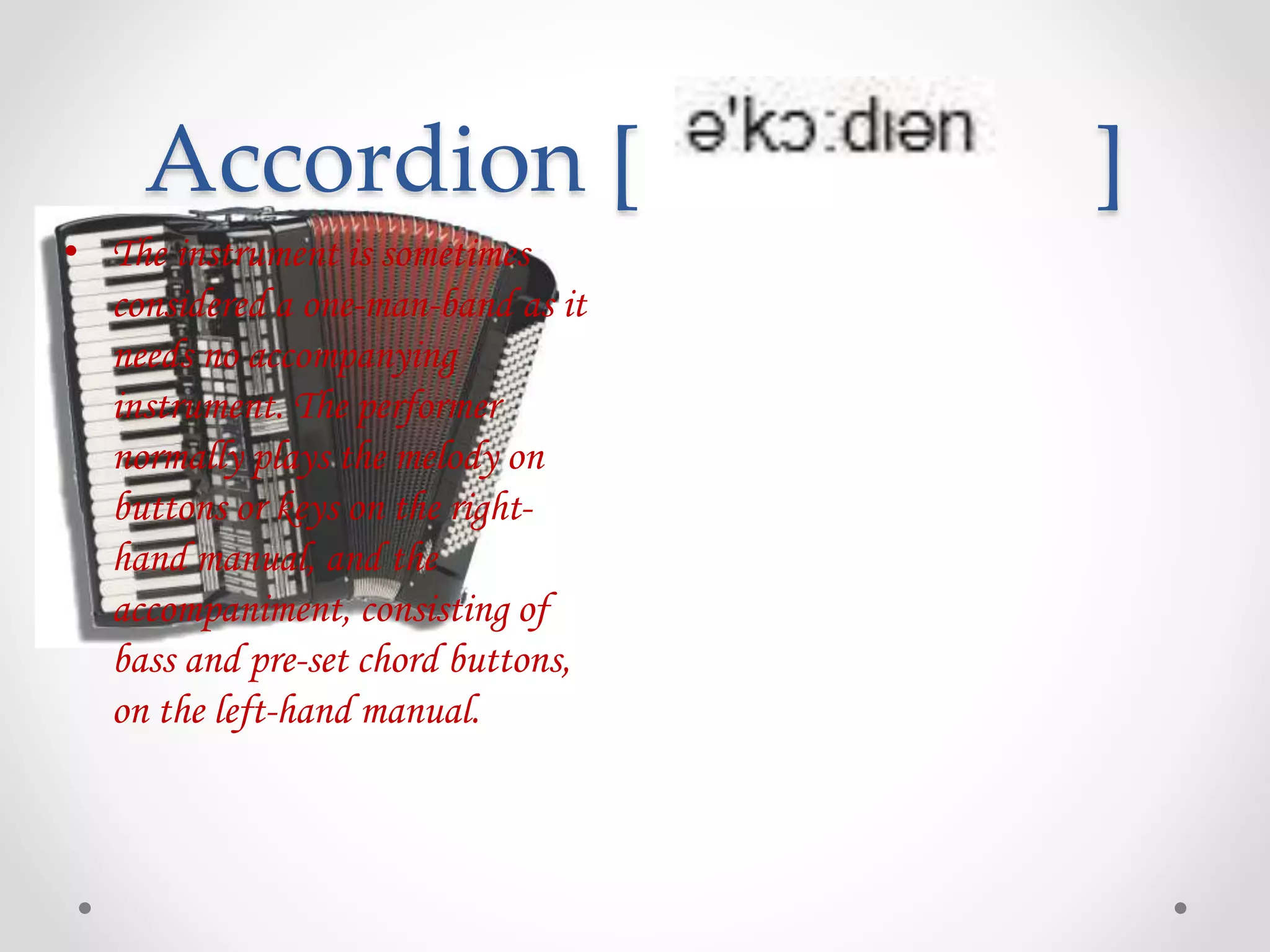 Accordion [ ]
• The instrument is sometimes
considered a one-man-band as it
needs no accompanying
instrument. The performer
normally plays the melody on
buttons or keys on the right-
hand manual, and the
accompaniment, consisting of
bass and pre-set chord buttons,
on the left-hand manual.
 