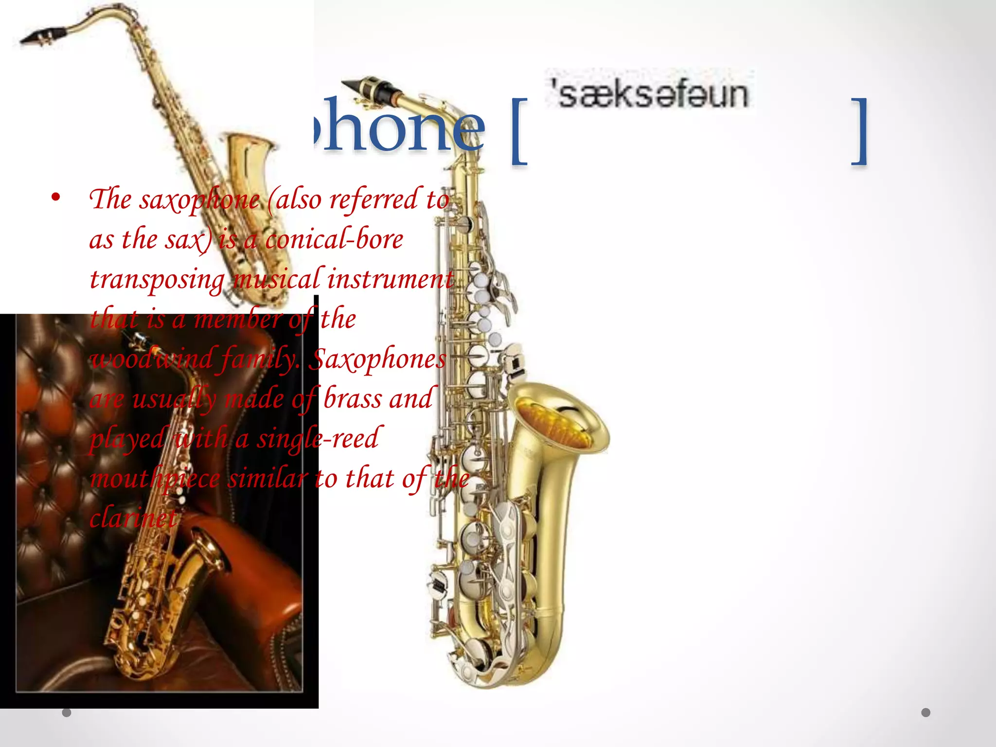 Saxophone [ ]
• The saxophone (also referred to
as the sax) is a conical-bore
transposing musical instrument
that is a member of the
woodwind family. Saxophones
are usually made of brass and
played with a single-reed
mouthpiece similar to that of the
clarinet
 