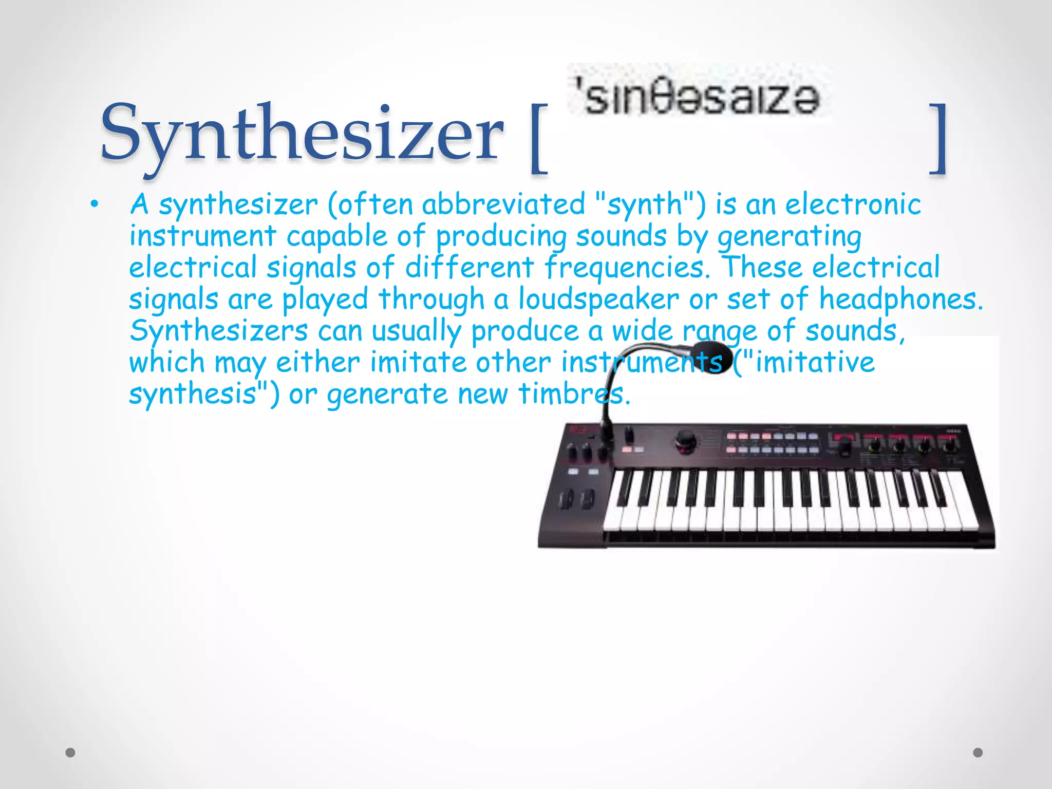 Synthesizer [ ]
• A synthesizer (often abbreviated "synth") is an electronic
instrument capable of producing sounds by generating
electrical signals of different frequencies. These electrical
signals are played through a loudspeaker or set of headphones.
Synthesizers can usually produce a wide range of sounds,
which may either imitate other instruments ("imitative
synthesis") or generate new timbres.
 