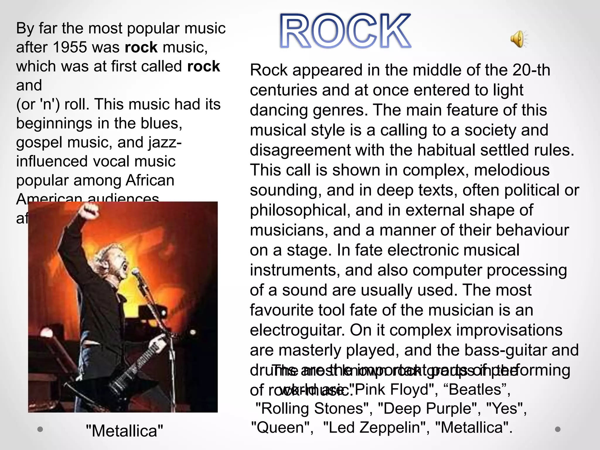 By far the most popular music
after 1955 was rock music,
which was at first called rock
and
(or 'n') roll. This music had its
beginnings in the blues,
gospel music, and jazz-
influenced vocal music
popular among African
American audiences
after World War II.
Rock appeared in the middle of the 20-th
centuries and at once entered to light
dancing genres. The main feature of this
musical style is a calling to a society and
disagreement with the habitual settled rules.
This call is shown in complex, melodious
sounding, and in deep texts, often political or
philosophical, and in external shape of
musicians, and a manner of their behaviour
on a stage. In fate electronic musical
instruments, and also computer processing
of a sound are usually used. The most
favourite tool fate of the musician is an
electroguitar. On it complex improvisations
are masterly played, and the bass-guitar and
drums are the important parts of performing
of rock-music.
The most known rock groups in the
world are "Pink Floyd", “Beatles”,
"Rolling Stones", "Deep Purple", "Yes",
"Queen", "Led Zeppelin", "Metallica"."Metallica"
 