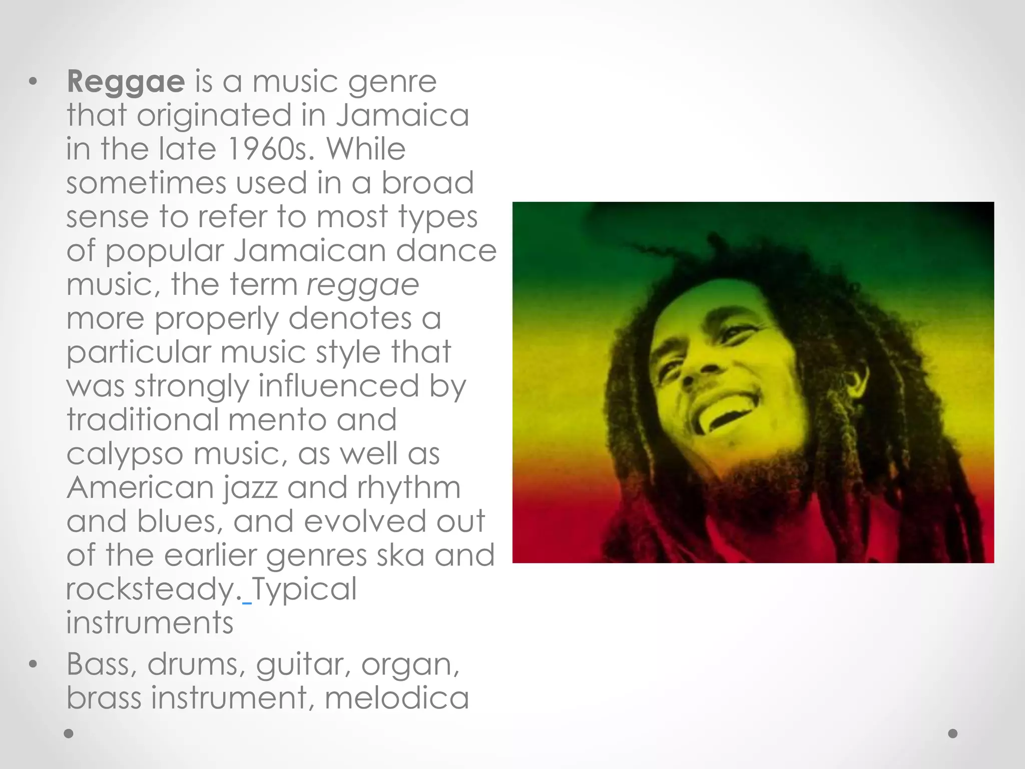 • Reggae is a music genre
that originated in Jamaica
in the late 1960s. While
sometimes used in a broad
sense to refer to most types
of popular Jamaican dance
music, the term reggae
more properly denotes a
particular music style that
was strongly influenced by
traditional mento and
calypso music, as well as
American jazz and rhythm
and blues, and evolved out
of the earlier genres ska and
rocksteady. Typical
instruments
• Bass, drums, guitar, organ,
brass instrument, melodica
 