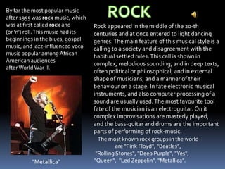 By far the most popular music
after 1955 was rock music, which
was at first called rock and
(or 'n') roll.This music had its
beginnings in the blues, gospel
music, and jazz-influenced vocal
music popular among African
American audiences
afterWorldWar II.
Rock appeared in the middle of the 20-th
centuries and at once entered to light dancing
genres.The main feature of this musical style is a
calling to a society and disagreement with the
habitual settled rules.This call is shown in
complex, melodious sounding, and in deep texts,
often political or philosophical, and in external
shape of musicians, and a manner of their
behaviour on a stage. In fate electronic musical
instruments, and also computer processing of a
sound are usually used.The most favourite tool
fate of the musician is an electroguitar. On it
complex improvisations are masterly played,
and the bass-guitar and drums are the important
parts of performing of rock-music.
The most known rock groups in the world
are "Pink Floyd", “Beatles”,
"Rolling Stones", "Deep Purple", "Yes",
"Queen", "Led Zeppelin", "Metallica"."Metallica"
 