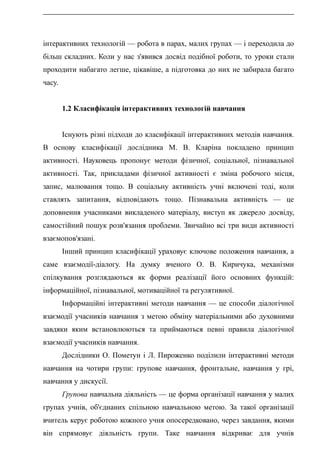 інтерактивних технологій — робота в парах, малих групах — і переходила до
більш складних. Коли у нас з'явився досвід подібної роботи, то уроки стали
проходити набагато легше, цікавіше, а підготовка до них не забирала багато
часу.
1.2 Класифікація інтерактивних технологій навчання
Існують різні підходи до класифікації інтерактивних методів навчання.
В основу класифікації дослідника М. В. Кларіна покладено принцип
активності. Науковець пропонує методи фізичної, соціальної, пізнавальної
активності. Так, прикладами фізичної активності є зміна робочого місця,
запис, малювання тощо. В соціальну активність учні включені тоді, коли
ставлять запитання, відповідають тощо. Пізнавальна активність — це
доповнення учасниками викладеного матеріалу, виступ як джерело досвіду,
самостійний пошук розв'язання проблеми. Звичайно всі три види активності
взаємопов'язані.
Інший принцип класифікації ураховує ключове положення навчання, а
саме взаємодії-діалогу. На думку вченого О. В. Киричука, механізми
спілкування розглядаються як форми реалізації його основних функцій:
інформаційної, пізнавальної, мотиваційної та регулятивної.
Інформаційні інтерактивні методи навчання — це способи діалогічної
взаємодії учасників навчання з метою обміну матеріальними або духовними
завдяки яким встановлюються та приймаються певні правила діалогічної
взаємодії учасників навчання.
Дослідники О. Пометун і Л. Пироженко поділили інтерактивні методи
навчання на чотири групи: групове навчання, фронтальне, навчання у грі,
навчання у дискусії.
Групова навчальна діяльність — це форма організації навчання у малих
групах учнів, об'єднаних спільною навчальною метою. За такої організації
вчитель керує роботою кожного учня опосередковано, через завдання, якими
він спрямовує діяльність групи. Таке навчання відкриває для учнів
 