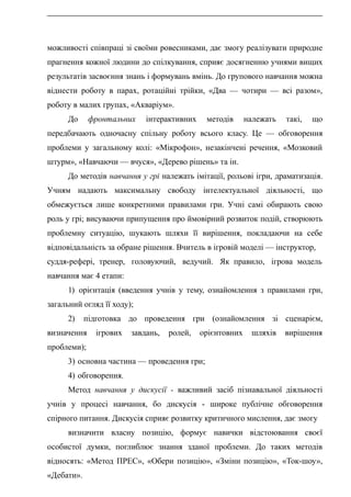 можливості співпраці зі своїми ровесниками, дає змогу реалізувати природне
прагнення кожної людини до спілкування, сприяє досягненню учнями вищих
результатів засвоєння знань і формувань вмінь. До групового навчання можна
віднести роботу в парах, ротаційні трійки, «Два — чотири — всі разом»,
роботу в малих групах, «Акваріум».
До фронтальних інтерактивних методів належать такі, що
передбачають одночасну спільну роботу всього класу. Це — обговорення
проблеми у загальному колі: «Мікрофон», незакінчені речення, «Мозковий
штурм», «Навчаючи — вчуся», «Дерево рішень» та ін.
До методів навчання у грі належать імітації, рольові ігри, драматизація.
Учням надають максимальну свободу інтелектуальної діяльності, що
обмежується лише конкретними правилами гри. Учні самі обирають свою
роль у грі; висуваючи припущення про ймовірний розвиток подій, створюють
проблемну ситуацію, шукають шляхи її вирішення, покладаючи на себе
відповідальність за обране рішення. Вчитель в ігровій моделі — інструктор,
суддя-рефері, тренер, головуючий, ведучий. Як правило, ігрова модель
навчання має 4 етапи:
1) орієнтація (введення учнів у тему, ознайомлення з правилами гри,
загальний огляд її ходу);
2) підготовка до проведення гри (ознайомлення зі сценарієм,
визначення ігрових завдань, ролей, орієнтовних шляхів вирішення
проблеми);
3) основна частина — проведення гри;
4) обговорення.
Метод навчання у дискусії - важливий засіб пізнавальної діяльності
учнів у процесі навчання, бо дискусія - широке публічне обговорення
спірного питання. Дискусія сприяє розвитку критичного мислення, дає змогу
визначити власну позицію, формує навички відстоювання своєї
особистої думки, поглиблює знання зданої проблеми. До таких методів
відносять: «Метод ПРЕС», «Обери позицію», «Зміни позицію», «Ток-шоу»,
«Дебати».
 