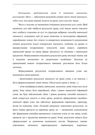 Оголошення, представлення теми її очікуваних навчальних
результатів. Мета — забезпечити розуміння учнями змісту їхньої діяльності,
тобто того, чого вони повинні досягти на уроці, чого я від них чекаю.
Часто я залучаю до визначення очікуваних результатів усіх учнів. Щоб
визначити для себе майбутні результати уроку, учні інколи мають озвучити
своє особисте ставлення до суті та структури вибраних способів навчальної
діяльності, спланувати свої дії щодо засвоєння та застосування інформації,
передбачених темою. Без чіткого та конкретного визначення й усвідомлення
учнями результатів їхньої пізнавальної діяльності, особливо на уроках із
використанням інтерактивних технологій, вони можуть сприйняти
навчальний процес як ігрову форму діяльності, не пов'язану з навчальним
предметом. Формулювання очікуваних результатів уроку виглядає іншим, ніж
в існуючих методичних чи дидактичних посібниках. Оскільки це
принциповий момент інтерактивного навчання, розглянемо його більш
детально.
Формулювання результатів інтерактивного навчання учнів має
відповідати таким вимогам:
- висвітлювати результати діяльності на уроці учнів, а не вчителя, і
бути сформульованими таким чином: «Після цього уроку я зможу...»;
- чітко відображати рівень навчальних досягнень, який очікується після
уроку. Тому мають бути передбачені: обсяг і рівень навчальної інформації
учнів, що буде забезпечений; обсяг і рівень розвитку способів діяльності,
який планується досягти в кінці уроку; розвиток (формування) емоційно-
ціннісної сфери учня, яка забезпечує формування переконань, характеру,
вплив на поведінку тощо. Останній компонент навчальних результатів, до
якого можна прагнути на окремому уроці, це — визначення, усвідомлення
або формування емоційно-наповненого ставлення учнів до тих явищ, подій,
процесів, що є предметом вивчення на уроці. Отже, результати можуть бути
сформульовані за допомогою відповідних дієслів. Наприклад, знання:
пояснювати, визначати, характеризувати, порівнювати, відрізняти,
 