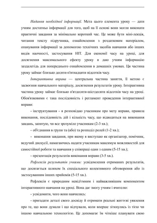 Надання необхідної інформації. Мета цього елемента уроку — дати
учням достатньо інформації для того, щоб на її основі вони могли виконати
практичні завдання за мінімально короткий час. Це може бути міні-лекція,
читання тексту підручника, ознайомлення з роздатковим матеріалом,
опанування інформації за допомогою технічних засобів навчання або інших
видів наочності, застосування НІТ. Для економії часу на уроці, для
досягнення максимального ефекту уроку я даю учням інформацію
заздалегідь для попереднього ознайомлення в домашніх умовах. Ця частина
уроку займає близько десяти-п'ятнадцяти відсотків часу.
Інтерактивна вправа — центральна частина заняття, її метою є
засвоєння навчального матеріалу, досягнення результатів уроку. Інтерактивна
частина уроку займає близько п'ятдесяти-шістдесяти відсотків часу на уроці.
Обов'язковими є така послідовність і регламент проведення інтерактивної
вправи:
- інструктування - я розповідаю учасникам про мету вправи, правила
виконання, послідовність дій і кількість часу, що відводиться на виконання
завдань, запитую, чи все зрозуміло учасникам (2-3 хв.);
- об'єднання в групи та (або) та розподіл ролей (1-2 хв.);
- виконання завдання, при якому я виступаю як організатор, помічник,
ведучий дискусії, намагаючись надати учасникам максимум можливостей для
самостійної роботи та навчання у співпраці один з одним (5-15 хв.);
- презентація результатів виконання вправи (3-5 хв.).
Рефлексія результатів учнями: усвідомлення отриманих результатів,
що досягається шляхом їх спеціального колективного обговорення або із
застосуванням інших прийомів (5-15 хв.).
Рефлексія є природним невід'ємним і найважливішим компонентом
інтерактивного навчання на уроці. Вона дає змогу учням і вчителю:
- усвідомити, чого вони навчились:
- пригадати деталі свого досвіду й отримати реальні життєві уявлення
про те, що вони думали і що відчували, коли вперше зіткнулись із тією чи
іншою навчальною технологією. Це допомагає їм чіткіше планувати свою
 