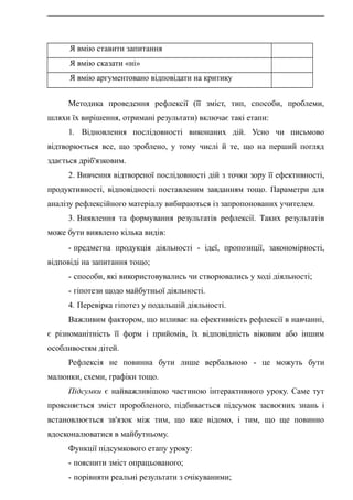 Я вмію ставити запитання
Я вмію сказати «ні»
Я вмію аргументовано відповідати на критику
Методика проведення рефлексії (її зміст, тип, способи, проблеми,
шляхи їх вирішення, отримані результати) включає такі етапи:
1. Відновлення послідовності виконаних дій. Усно чи письмово
відтворюється все, що зроблено, у тому числі й те, що на перший погляд
здається дріб'язковим.
2. Вивчення відтвореної послідовності дій з точки зору її ефективності,
продуктивності, відповідності поставленим завданням тощо. Параметри для
аналізу рефлексійного матеріалу вибираються із запропонованих учителем.
3. Виявлення та формування результатів рефлексії. Таких результатів
може бути виявлено кілька видів:
- предметна продукція діяльності - ідеї, пропозиції, закономірності,
відповіді на запитання тощо;
- способи, які використовувались чи створювались у ході діяльності;
- гіпотези щодо майбутньої діяльності.
4. Перевірка гіпотез у подальшій діяльності.
Важливим фактором, що впливає на ефективність рефлексії в навчанні,
є різноманітність її форм і прийомів, їх відповідність віковим або іншим
особливостям дітей.
Рефлексія не повинна бути лише вербальною - це можуть бути
малюнки, схеми, графіки тощо.
Підсумки є найважливішою частиною інтерактивного уроку. Саме тут
проясняється зміст проробленого, підбивається підсумок засвоєних знань і
встановлюється зв'язок між тим, що вже відомо, і тим, що ще повинно
вдосконалюватися в майбутньому.
Функції підсумкового етапу уроку:
- пояснити зміст опрацьованого;
- порівняти реальні результати з очікуваними;
 