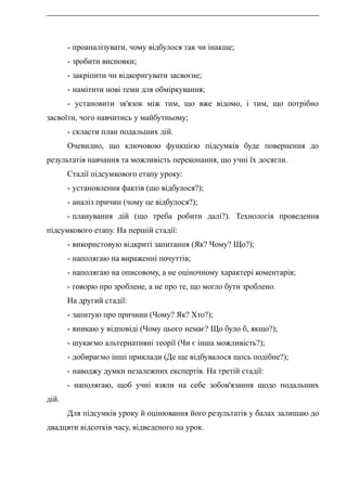 - проаналізувати, чому відбулося так чи інакше;
- зробити висновки;
- закріпити чи відкоригувати засвоєне;
- намітити нові теми для обміркування;
- установити зв'язок між тим, що вже відомо, і тим, що потрібно
засвоїти, чого навчитись у майбутньому;
- скласти план подальших дій.
Очевидно, що ключовою функцією підсумків буде повернення до
результатів навчання та можливість переконання, що учні їх досягли.
Стадії підсумкового етапу уроку:
- установлення фактів (що відбулося?);
- аналіз причин (чому це відбулося?);
- планування дій (що треба робити далі?). Технологія проведення
підсумкового етапу. На першій стадії:
- використовую відкриті запитання (Як? Чому? Що?);
- наполягаю на вираженні почуттів;
- наполягаю на описовому, а не оціночному характері коментарів;
- говорю про зроблене, а не про те, що могло бути зроблено.
На другий стадії:
- запитую про причини (Чому? Як? Хто?);
- вникаю у відповіді (Чому цього немає? Що було б, якщо?);
- шукаємо альтернативні теорії (Чи є інша можливість?);
- добираємо інші приклади (Де ще відбувалося щось подібне?);
- наводжу думки незалежних експертів. На третій стадії:
- наполягаю, щоб учні взяли на себе зобов'язання щодо подальших
дій.
Для підсумків уроку й оцінювання його результатів у балах залишаю до
двадцяти відсотків часу, відведеного на урок.
 