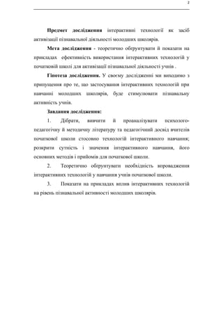 2
Предмет дослідження інтерактивні технології як засіб
активізації пізнавальної діяльності молодших школярів.
Мета дослідження - теоретично обґрунтувати й показати на
прикладах ефективність використання інтерактивних технологій у
початковій школі для активізації пізнавальної діяльності учнів .
Гіпотеза дослідження. У своєму дослідженні ми виходимо з
припущення про те, що застосування інтерактивних технологій при
навчанні молодших школярів, буде стимулювати пізнавальну
активність учнів.
Завдання дослідження:
1. Дібрати, вивчити й проаналізувати психолого-
педагогічну й методичну літературу та педагогічний досвід вчителів
початкової школи стосовно технологій інтерактивного навчання;
розкрити сутність і значення інтерактивного навчання, його
основних методів і прийомів для початкової школи.
2. Теоретично обґрунтувати необхідність впровадження
інтерактивних технологій у навчання учнів початкової школи.
3. Показати на прикладах вплив інтерактивних технологій
на рівень пізнавальної активності молодших школярів.
 