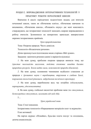 РОЗДІЛ 2. ВПРОВАДЖЕННЯ ІНТЕРАКТИВНИХ ТЕХНОЛОГІЙ У
ПРАКТИКУ РОБОТИ ПОЧАТКОВОЇ ШКОЛИ
Вивчення й аналіз періодичних педагогічних видань для вчителів
початкової школи, таких як «Початкова освіта», «Початкове навчання та
виховання», «Початкова школа», «Розкажіть онуку» дає мені можливість
стверджувати, що інтерактивні технології знаходять широке впровадження в
роботу вчителів. Зупинимося на конкретних прикладах використання
окремих інтерактивних прийомів.
Урок природознавства
Тема: Охорона природи. Чисте довкілля.
Технологія «Незакінчене речення».
Дітям пропонується підготовлена мною сторінка «Мої думки».
Завдання: закінчити речення одним із варіантів відповіді:
1. На мою думку, проблеми охорони природи виникли тому, що
(зростає чисельність населення, людство споживає занадто багато
природних ресурсів. Земля надто мала, можливості природи обмежені).
2. На мою думку, основними чинниками недбалого ставлення до
природи є (розвиток науки і виробництва, втручання в глибини Землі,
порушення екологічної рівноваги, забруднення космічного простору).
3. На мою думку, виробництво весь час потрібно (обмежувати,
нарощувати, удосконалювати).
4. На мою думку, глобальні екологічні проблеми мене (не стосуються,
безпосередньо стосуються, залежать від моїх дій).
5....
Урок української мови
Тема: Стилі мовлення.
Інтерактивна технологія «Опрацювання матеріалів газет та журналів».
Етап мотивації.
На партах журнал «Пізнайко», будь-яка газета послуг та оголошень,
дитяча енциклопедія.
 