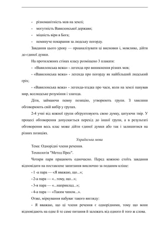 - різноманітність мов на землі;
- могутність Вавилонської держави;
- міцність віри в Бога;
- неминуче покарання за людську погорду.
Завдання цього уроку — проаналізувати ці висновки і, можливо, дійти
до єдиної думки.
На протилежних стінах класу розміщено 3 плакати:
- «Вавилонська вежа» - легенда про виникнення різних мов;
- «Вавилонська вежа» - легенда про погорду як найбільший людський
гріх;
- «Вавилонська вежа» - легенда-згадка про часи, коли на землі панував
мир, вселюдське розуміння і злагода.
Діти, займаючи певну позицію, утворюють групи. З хвилини
обговорюють свій вибір у групах.
2-4 учні від кожної групи обґрунтовують свою думку, цитуючи твір. У
процесі обговорення допускається перехід до іншої групи, а в результаті
обговорення весь клас може дійти єдиної думки або так і залишитися на
різних позиціях.
Українська мова
Тема: Однорідні члени речення.
Технологія "Метод Прес".
Чотири пари працюють одночасно. Перед кожною стоїть завдання
відповідати на поставлене запитання виключно за поданим кліше:
- 1 -а пара — «Я вважаю, що...»;
- 2-а пара — «...тому, що...»;
- 3-я пара — «...наприклад...»;
- 4-а пара — «Таким чином...».
Отже, міркування набуває такого вигляду:
- Я вважаю, що ці члени речення є однорідними, тому що вони
відповідають на одне й те саме питання й залежать від одного й того ж слова.
 