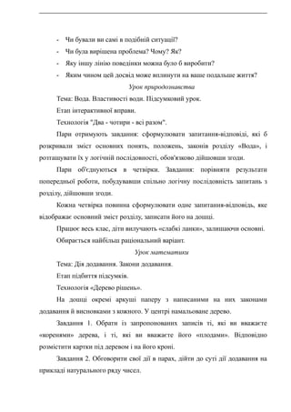 - Чи бували ви самі в подібній ситуації?
- Чи була вирішена проблема? Чому? Як?
- Яку іншу лінію поведінки можна було б виробити?
- Яким чином цей досвід може вплинути на ваше подальше життя?
Урок природознавства
Тема: Вода. Властивості води. Підсумковий урок.
Етап інтерактивної вправи.
Технологія "Два - чотири - всі разом".
Пари отримують завдання: сформулювати запитання-відповіді, які б
розкривали зміст основних понять, положень, законів розділу «Вода», і
розташувати їх у логічній послідовності, обов'язково дійшовши згоди.
Пари об'єднуються в четвірки. Завдання: порівняти результати
попередньої роботи, побудувавши спільно логічну послідовність запитань з
розділу, дійшовши згоди.
Кожна четвірка повинна сформулювати одне запитання-відповідь, яке
відображає основний зміст розділу, записати його на дошці.
Працює весь клас, діти вилучають «слабкі ланки», залишаючи основні.
Обирається найбільш раціональний варіант.
Урок математики
Тема: Дія додавання. Закони додавання.
Етап підбиття підсумків.
Технологія «Дерево рішень».
На дошці окремі аркуші паперу з написаними на них законами
додавання й висновками з кожного. У центрі намальоване дерево.
Завдання 1. Обрати із запропонованих записів ті, які ви вважаєте
«коренями» дерева, і ті, які ви вважаєте його «плодами». Відповідно
розмістити картки під деревом і на його кроні.
Завдання 2. Обговорити свої дії в парах, дійти до суті дії додавання на
прикладі натурального ряду чисел.
 