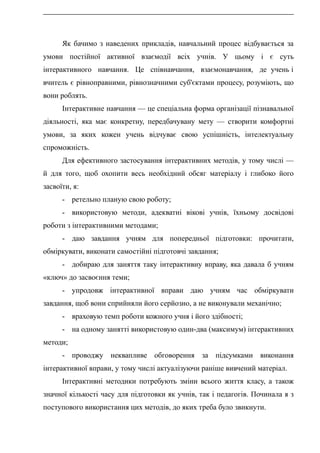 Як бачимо з наведених прикладів, навчальний процес відбувається за
умови постійної активної взаємодії всіх учнів. У цьому і є суть
інтерактивного навчання. Це співнавчання, взаємонавчання, де учень і
вчитель є рівноправними, рівнозначними суб'єктами процесу, розуміють, що
вони роблять.
Інтерактивне навчання — це спеціальна форма організації пізнавальної
діяльності, яка має конкретну, передбачувану мету — створити комфортні
умови, за яких кожен учень відчуває свою успішність, інтелектуальну
спроможність.
Для ефективного застосування інтерактивних методів, у тому числі —
й для того, щоб охопити весь необхідний обсяг матеріалу і глибоко його
засвоїти, я:
- ретельно планую свою роботу;
- використовую методи, адекватні вікові учнів, їхньому досвідові
роботи з інтерактивними методами;
- даю завдання учням для попередньої підготовки: прочитати,
обміркувати, виконати самостійні підготовчі завдання;
- добираю для заняття таку інтерактивну вправу, яка давала б учням
«ключ» до засвоєння теми;
- упродовж інтерактивної вправи даю учням час обміркувати
завдання, щоб вони сприйняли його серйозно, а не виконували механічно;
- враховую темп роботи кожного учня і його здібності;
- на одному занятті використовую один-два (максимум) інтерактивних
методи;
- проводжу неквапливе обговорення за підсумками виконання
інтерактивної вправи, у тому числі актуалізуючи раніше вивчений матеріал.
Інтерактивні методики потребують зміни всього життя класу, а також
значної кількості часу для підготовки як учнів, так і педагогів. Починала я з
поступового використання цих методів, до яких треба було звикнути.
 